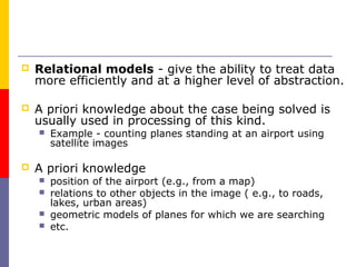    Relational models - give the ability to treat data
    more efficiently and at a higher level of abstraction.

   A priori knowledge about the case being solved is
    usually used in processing of this kind.
       Example - counting planes standing at an airport using
        satellite images

   A priori knowledge
       position of the airport (e.g., from a map)
       relations to other objects in the image ( e.g., to roads,
        lakes, urban areas)
       geometric models of planes for which we are searching
       etc.
 