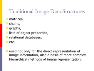 Traditional Image Data Structures
   matrices,
   chains,
   graphs,
   lists of object properties,
   relational databases,
   etc.

   used not only for the direct representation of
    image information, also a basis of more complex
    hierarchical methods of image representation.
 