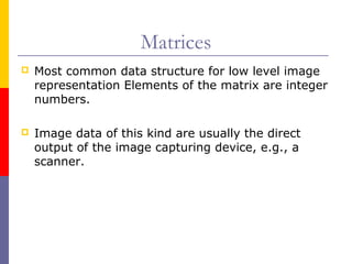 Matrices
   Most common data structure for low level image
    representation Elements of the matrix are integer
    numbers.

   Image data of this kind are usually the direct
    output of the image capturing device, e.g., a
    scanner.
 