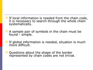    If local information is needed from the chain code,
    it is necessary to search through the whole chain
    systematically.

   A sample pair of symbols in the chain must be
    found - simple.

   If global information is needed, situation is much
    more difficult.

   Questions about the shape of the border
    represented by chain codes are not trivial.
 