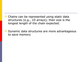    Chains can be represented using static data
    structures (e.g., 1D arrays); their size is the
    longest length of the chain expected.

   Dynamic data structures are more advantageous
    to save memory
 