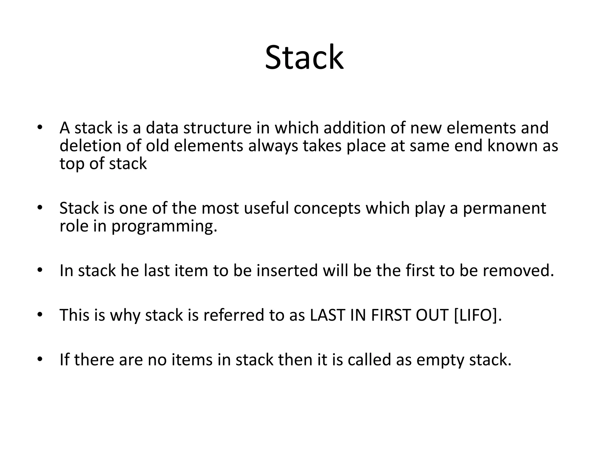 Stack
• A stack is a data structure in which addition of new elements and
  deletion of old elements always takes place at same end known as
  top of stack

• Stack is one of the most useful concepts which play a permanent
  role in programming.

• In stack he last item to be inserted will be the first to be removed.

• This is why stack is referred to as LAST IN FIRST OUT [LIFO].

• If there are no items in stack then it is called as empty stack.
 