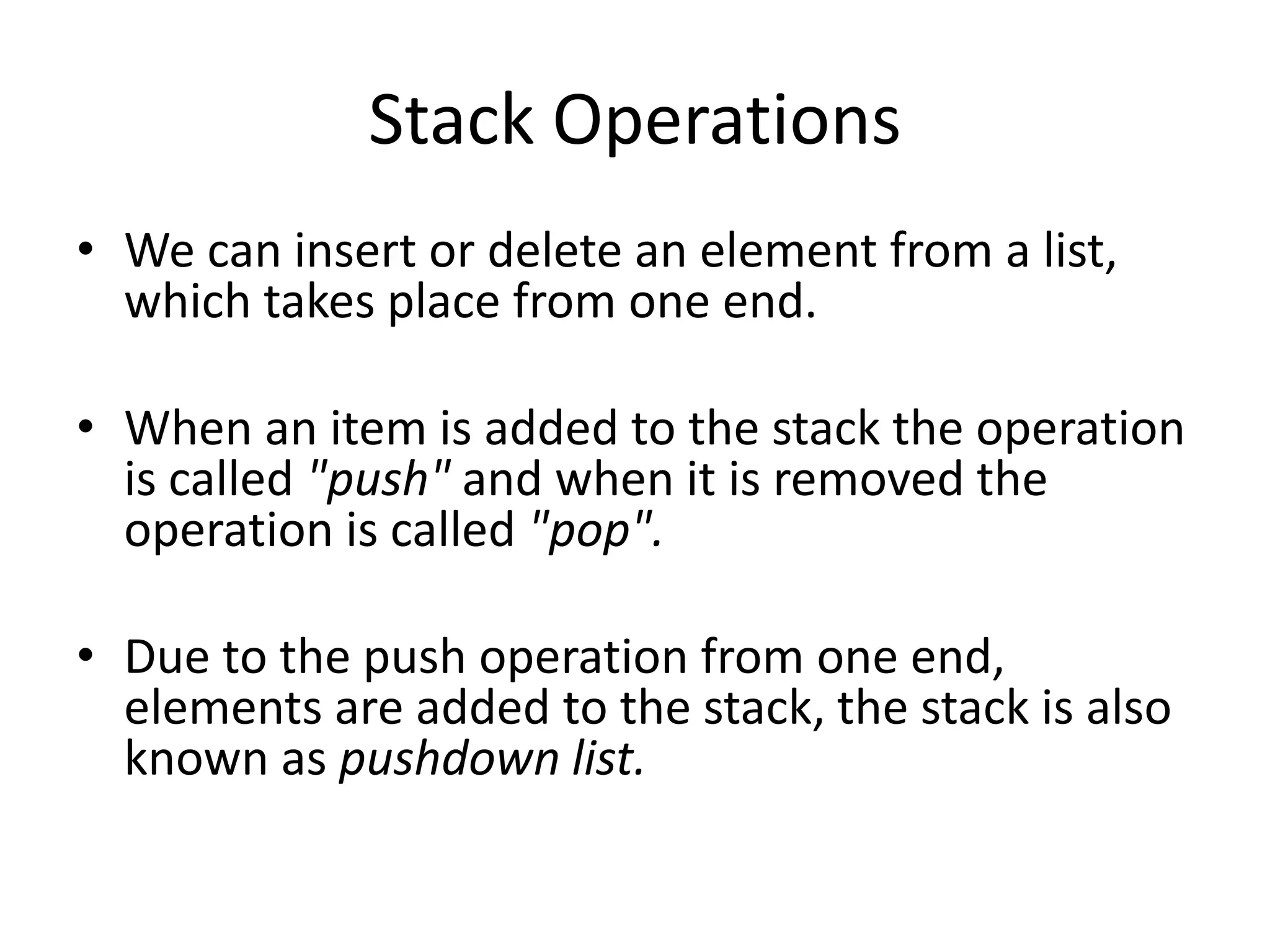 Stack Operations
• We can insert or delete an element from a list,
  which takes place from one end.

• When an item is added to the stack the operation
  is called "push" and when it is removed the
  operation is called "pop".

• Due to the push operation from one end,
  elements are added to the stack, the stack is also
  known as pushdown list.
 