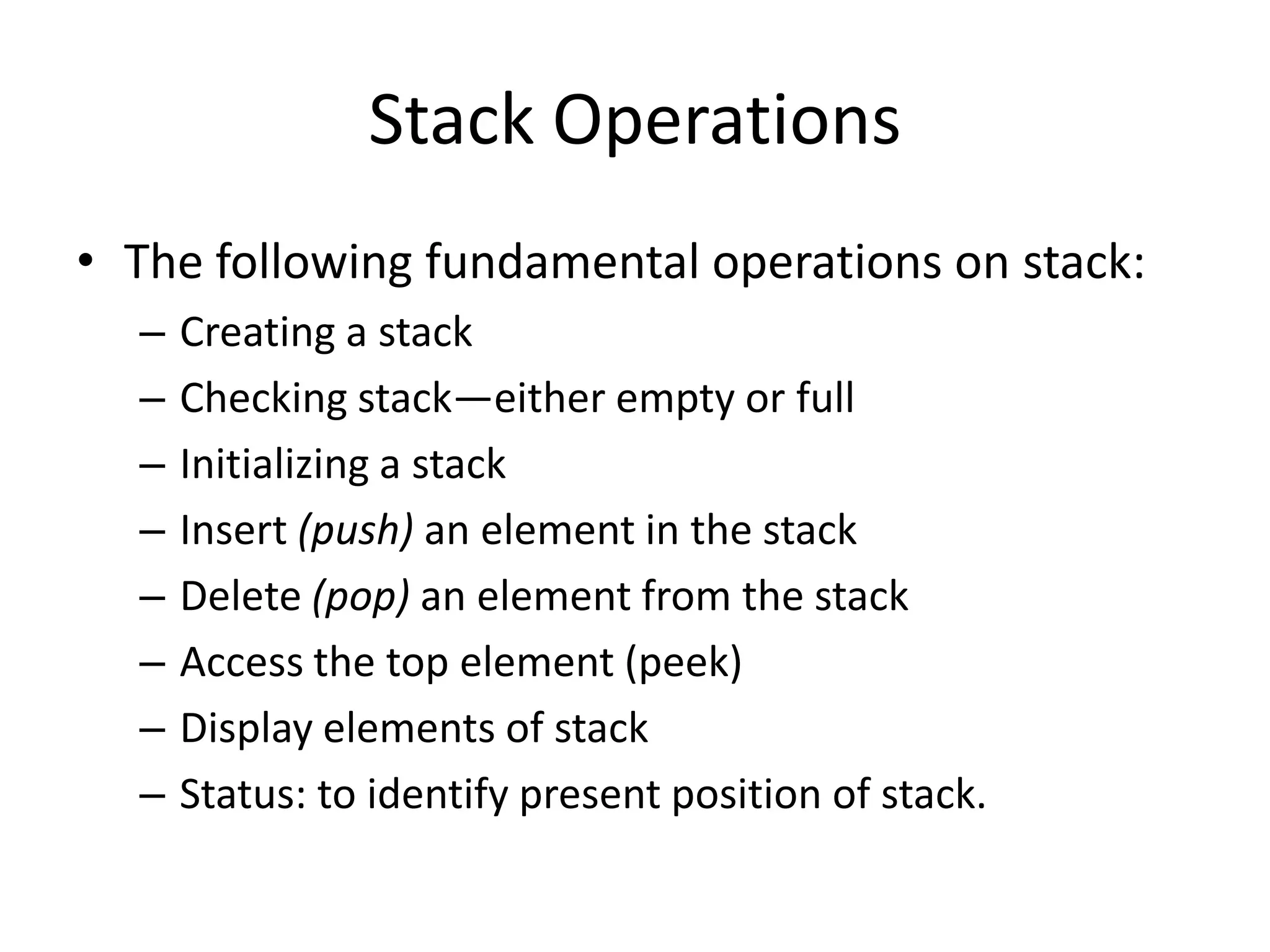 Stack Operations
• The following fundamental operations on stack:
  –   Creating a stack
  –   Checking stack—either empty or full
  –   Initializing a stack
  –   Insert (push) an element in the stack
  –   Delete (pop) an element from the stack
  –   Access the top element (peek)
  –   Display elements of stack
  –   Status: to identify present position of stack.
 