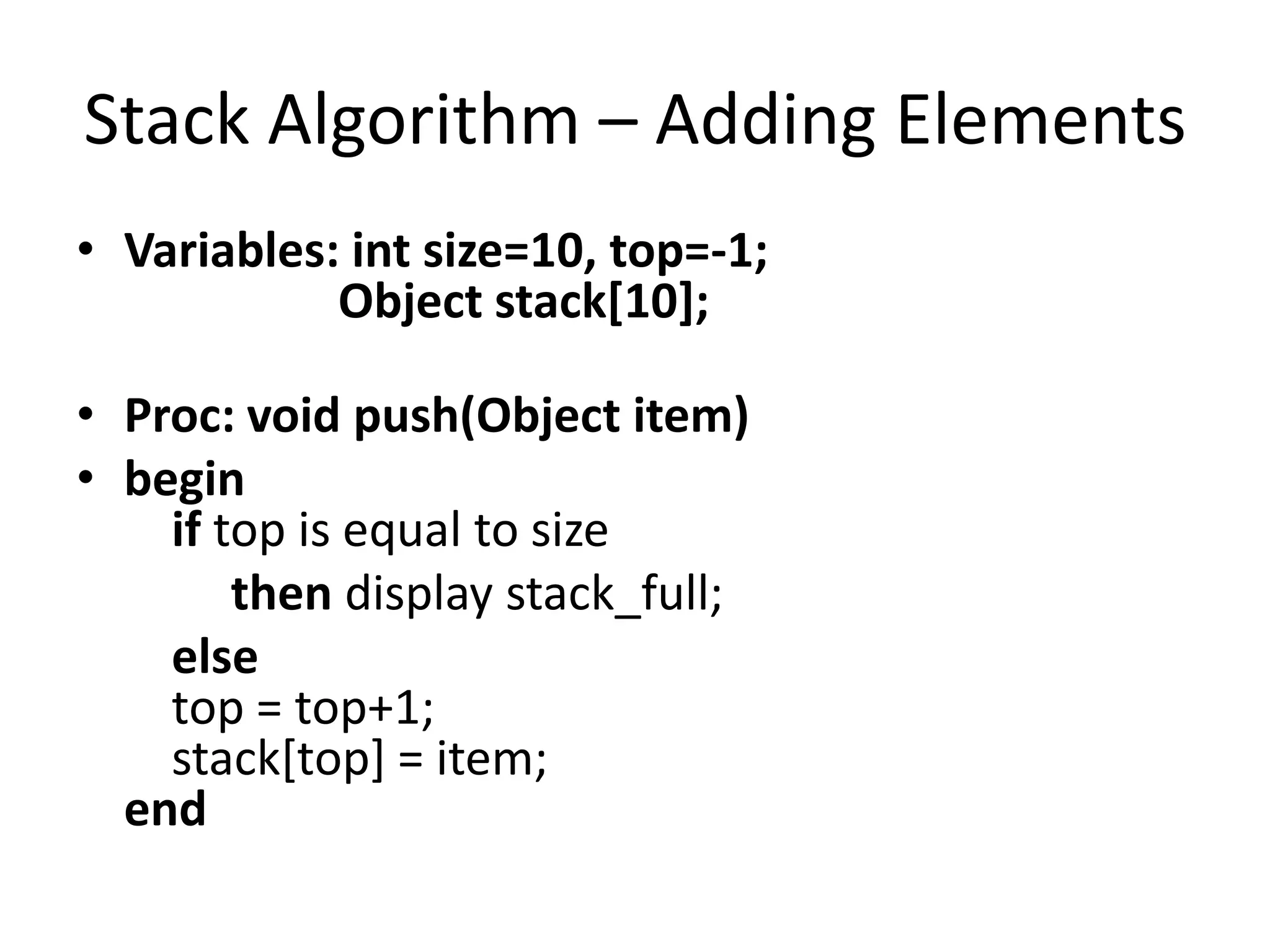 Stack Algorithm – Adding Elements
• Variables: int size=10, top=-1;
            Object stack[10];

• Proc: void push(Object item)
• begin
    if top is equal to size
        then display stack_full;
    else
    top = top+1;
    stack[top] = item;
  end
 