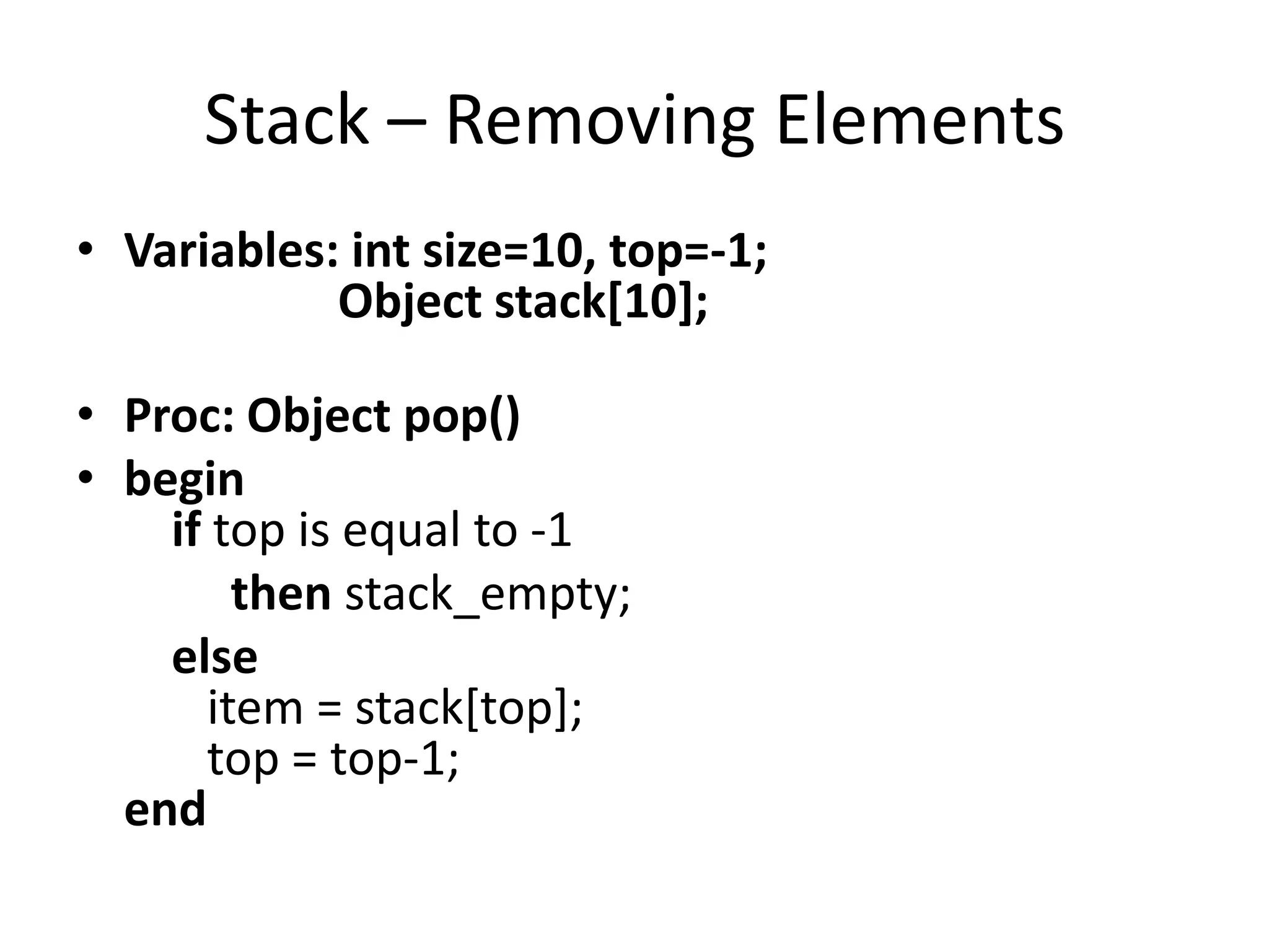 Stack – Removing Elements
• Variables: int size=10, top=-1;
            Object stack[10];

• Proc: Object pop()
• begin
    if top is equal to -1
        then stack_empty;
    else
      item = stack[top];
      top = top-1;
  end
 