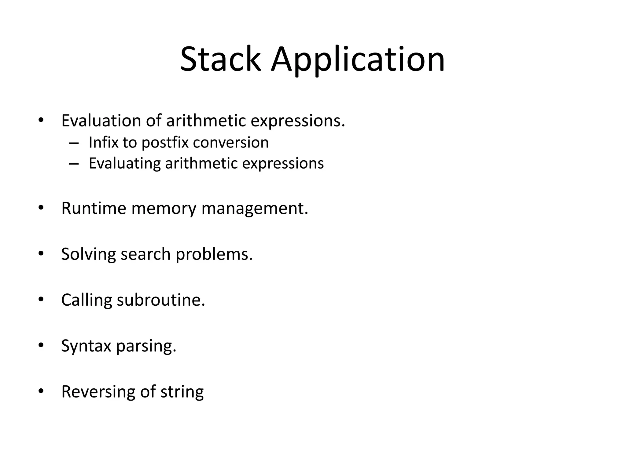 Stack Application
• Evaluation of arithmetic expressions.
   – Infix to postfix conversion
   – Evaluating arithmetic expressions

• Runtime memory management.

• Solving search problems.

• Calling subroutine.

• Syntax parsing.

• Reversing of string
 