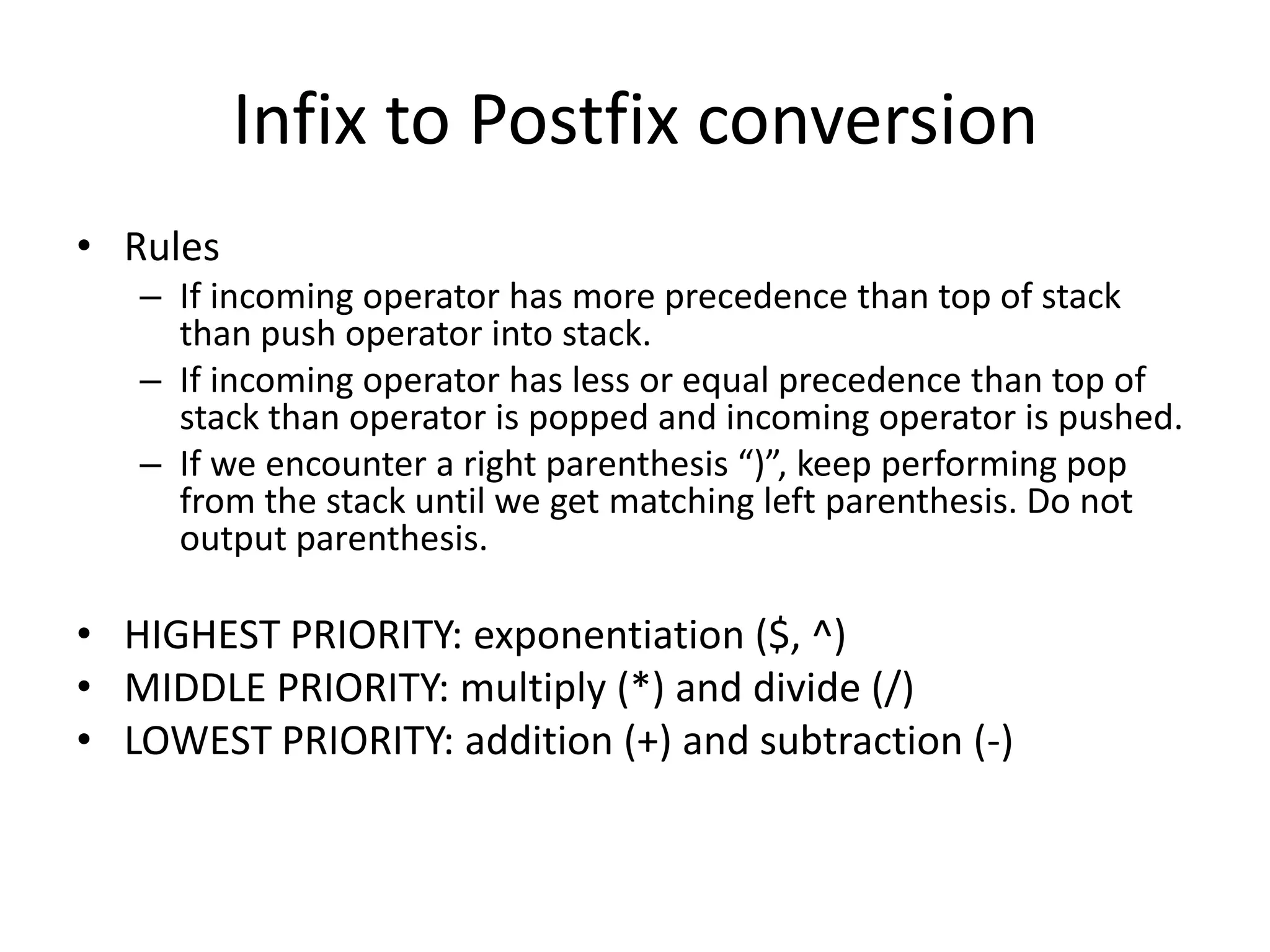 Infix to Postfix conversion
• Rules
   – If incoming operator has more precedence than top of stack
     than push operator into stack.
   – If incoming operator has less or equal precedence than top of
     stack than operator is popped and incoming operator is pushed.
   – If we encounter a right parenthesis “)”, keep performing pop
     from the stack until we get matching left parenthesis. Do not
     output parenthesis.

• HIGHEST PRIORITY: exponentiation ($, ^)
• MIDDLE PRIORITY: multiply (*) and divide (/)
• LOWEST PRIORITY: addition (+) and subtraction (-)
 