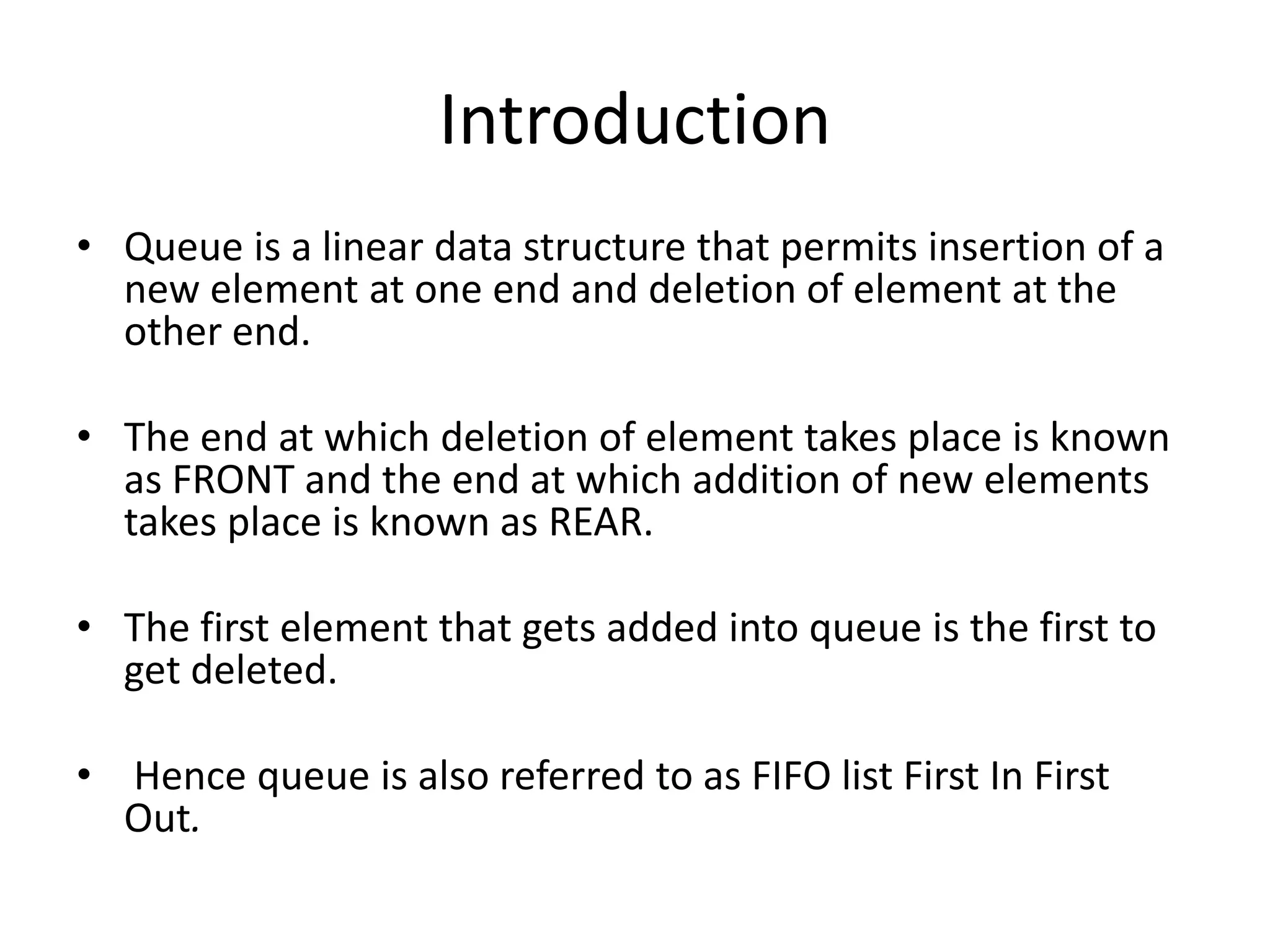 Introduction
• Queue is a linear data structure that permits insertion of a
  new element at one end and deletion of element at the
  other end.

• The end at which deletion of element takes place is known
  as FRONT and the end at which addition of new elements
  takes place is known as REAR.

• The first element that gets added into queue is the first to
  get deleted.

• Hence queue is also referred to as FIFO list First In First
  Out.
 