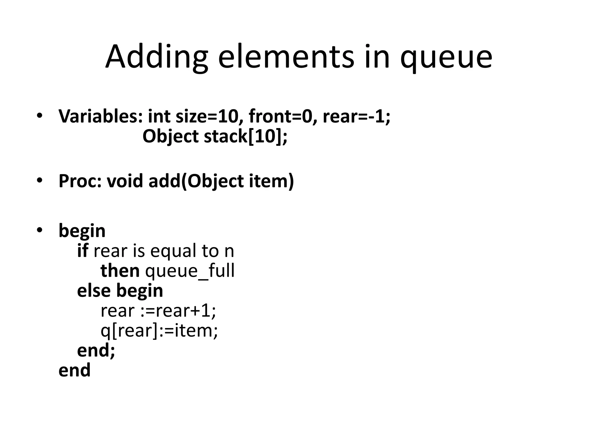 Adding elements in queue
• Variables: int size=10, front=0, rear=-1;
            Object stack[10];

• Proc: void add(Object item)

• begin
    if rear is equal to n
        then queue_full
    else begin
        rear :=rear+1;
        q[rear]:=item;
    end;
  end
 