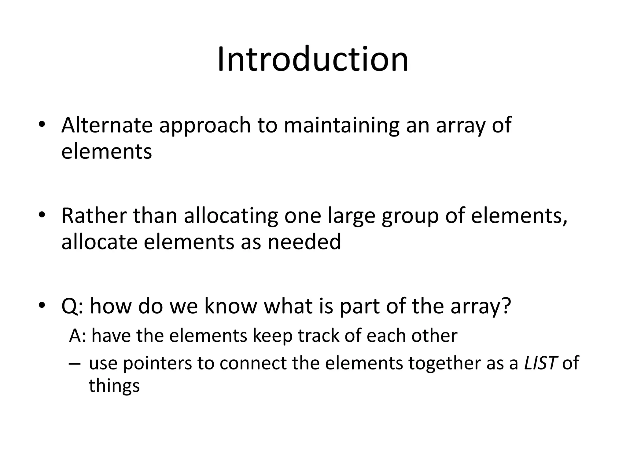 Introduction
• Alternate approach to maintaining an array of
  elements

• Rather than allocating one large group of elements,
  allocate elements as needed

• Q: how do we know what is part of the array?
   A: have the elements keep track of each other
   – use pointers to connect the elements together as a LIST of
     things
 