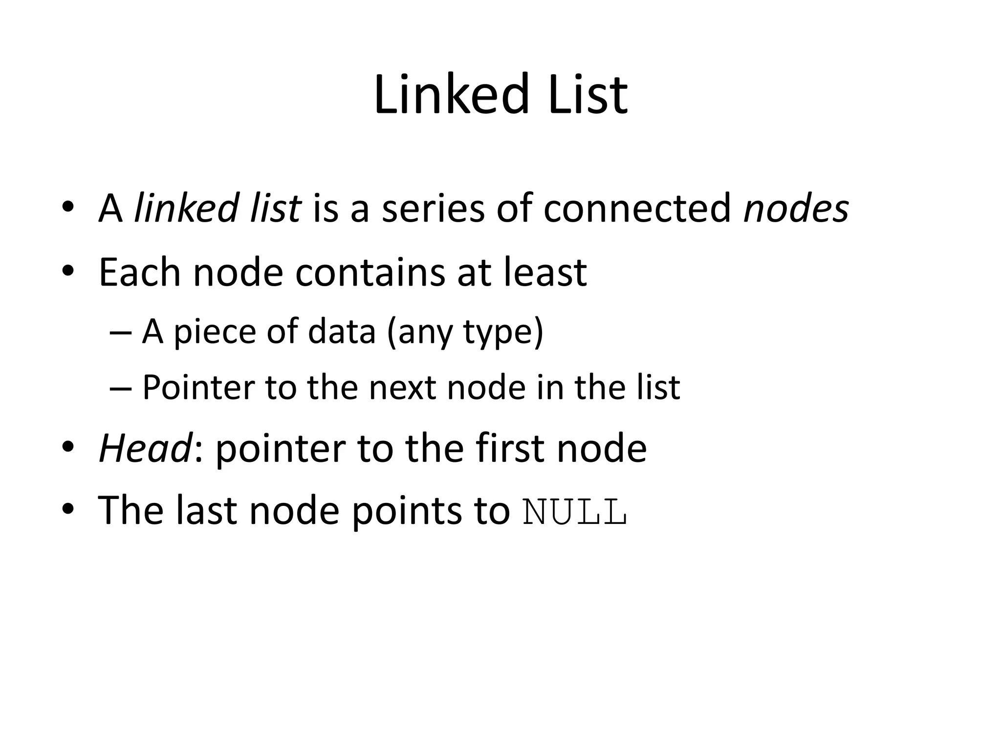 Linked List
• A linked list is a series of connected nodes
• Each node contains at least
  – A piece of data (any type)
  – Pointer to the next node in the list
• Head: pointer to the first node
• The last node points to NULL
 