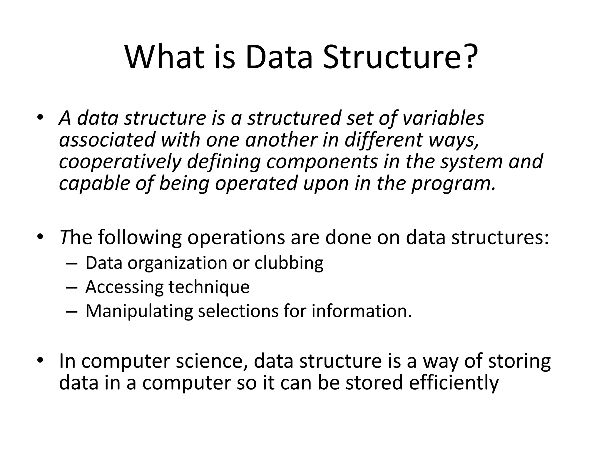 What is Data Structure?
• A data structure is a structured set of variables
  associated with one another in different ways,
  cooperatively defining components in the system and
  capable of being operated upon in the program.

• The following operations are done on data structures:
   – Data organization or clubbing
   – Accessing technique
   – Manipulating selections for information.

• In computer science, data structure is a way of storing
  data in a computer so it can be stored efficiently
 