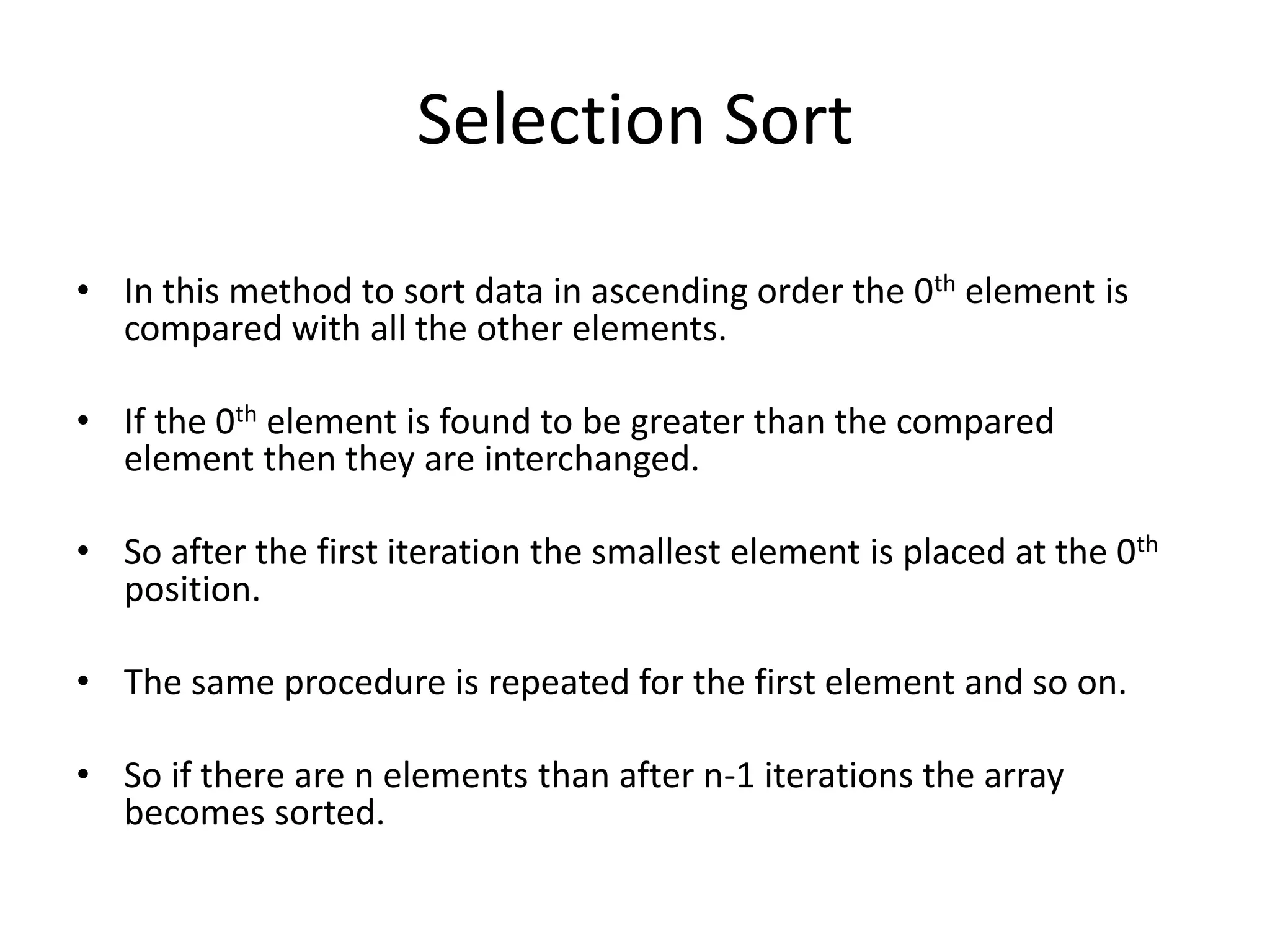 Selection Sort

• In this method to sort data in ascending order the 0th element is
  compared with all the other elements.

• If the 0th element is found to be greater than the compared
  element then they are interchanged.

• So after the first iteration the smallest element is placed at the 0th
  position.

• The same procedure is repeated for the first element and so on.

• So if there are n elements than after n-1 iterations the array
  becomes sorted.
 