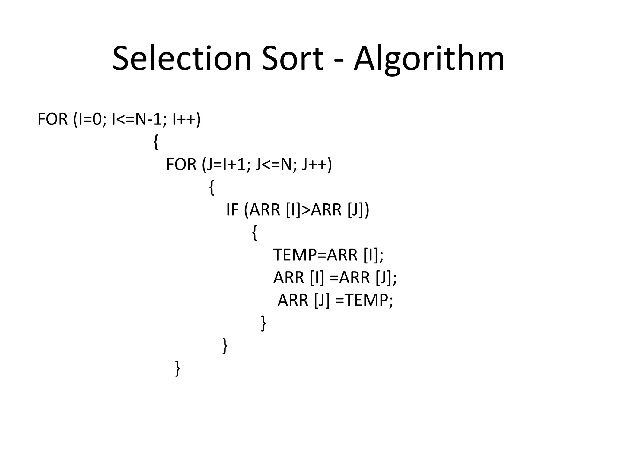 Selection Sort - Algorithm
FOR (I=0; I<=N-1; I++)
               {
                 FOR (J=I+1; J<=N; J++)
                       {
                          IF (ARR [I]>ARR [J])
                              {
                                  TEMP=ARR [I];
                                  ARR [I] =ARR [J];
                                  ARR [J] =TEMP;
                                }
                         }
                   }
 