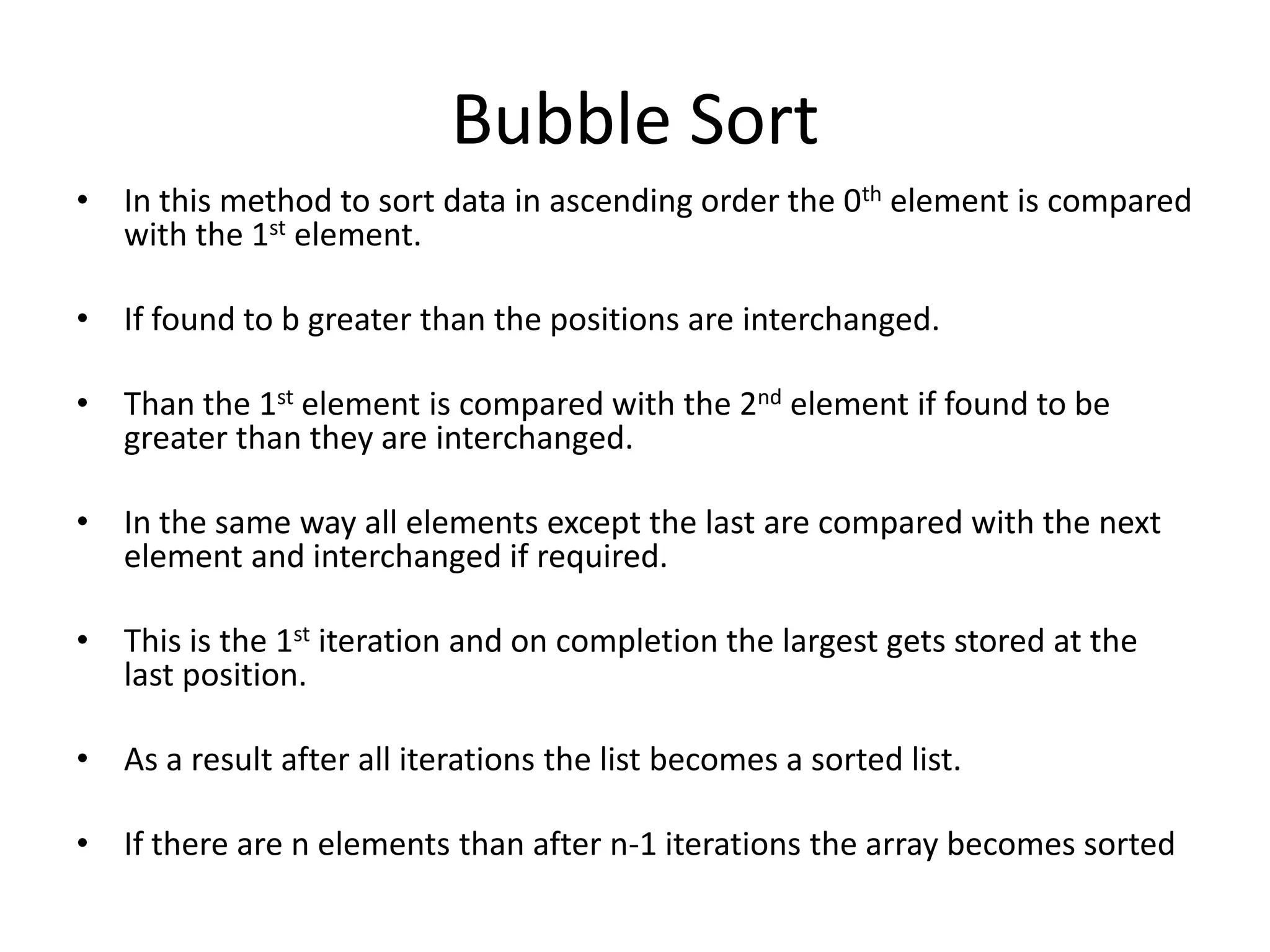 Bubble Sort
• In this method to sort data in ascending order the 0th element is compared
  with the 1st element.

• If found to b greater than the positions are interchanged.

• Than the 1st element is compared with the 2nd element if found to be
  greater than they are interchanged.

• In the same way all elements except the last are compared with the next
  element and interchanged if required.

• This is the 1st iteration and on completion the largest gets stored at the
  last position.

• As a result after all iterations the list becomes a sorted list.

• If there are n elements than after n-1 iterations the array becomes sorted
 