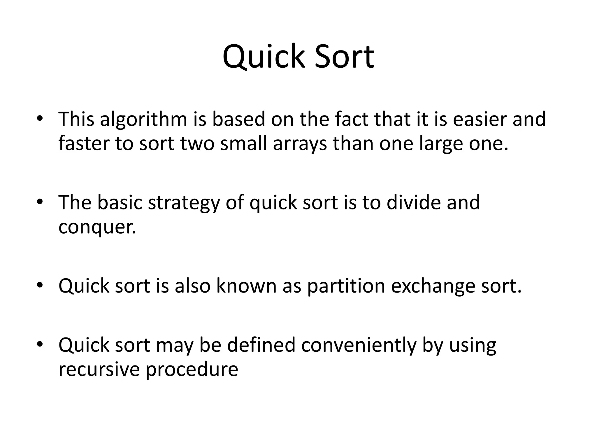 Quick Sort
• This algorithm is based on the fact that it is easier and
  faster to sort two small arrays than one large one.

• The basic strategy of quick sort is to divide and
  conquer.

• Quick sort is also known as partition exchange sort.

• Quick sort may be defined conveniently by using
  recursive procedure
 