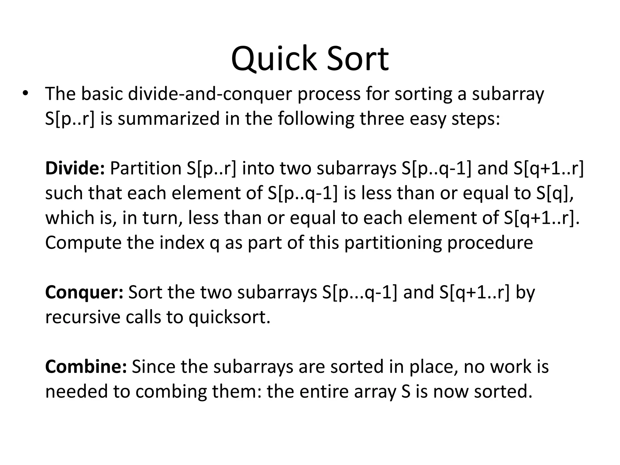 Quick Sort
• The basic divide-and-conquer process for sorting a subarray
  S[p..r] is summarized in the following three easy steps:

  Divide: Partition S[p..r] into two subarrays S[p..q-1] and S[q+1..r]
  such that each element of S[p..q-1] is less than or equal to S[q],
  which is, in turn, less than or equal to each element of S[q+1..r].
  Compute the index q as part of this partitioning procedure

  Conquer: Sort the two subarrays S[p...q-1] and S[q+1..r] by
  recursive calls to quicksort.

  Combine: Since the subarrays are sorted in place, no work is
  needed to combing them: the entire array S is now sorted.
 