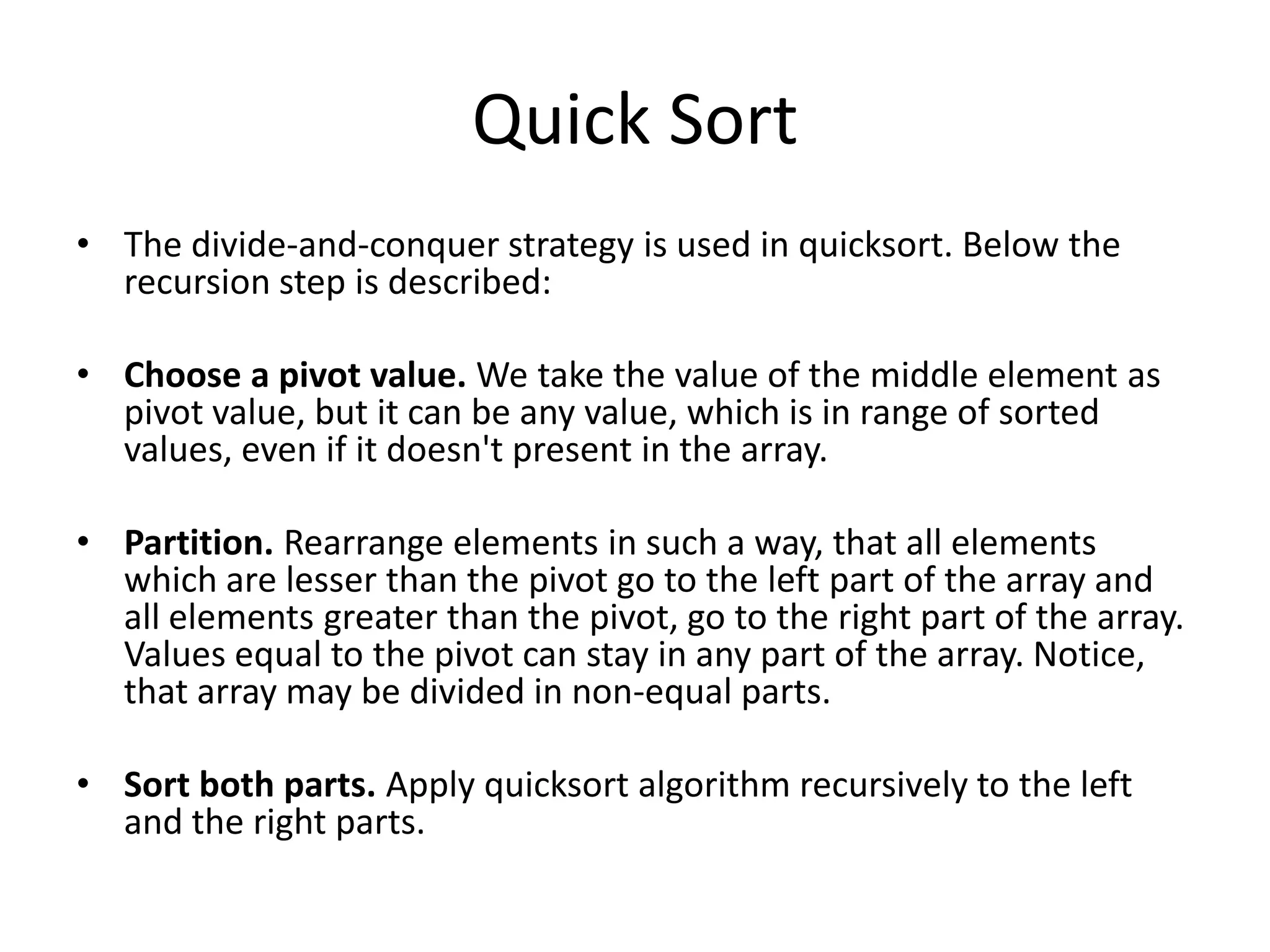 Quick Sort
• The divide-and-conquer strategy is used in quicksort. Below the
  recursion step is described:

• Choose a pivot value. We take the value of the middle element as
  pivot value, but it can be any value, which is in range of sorted
  values, even if it doesn't present in the array.

• Partition. Rearrange elements in such a way, that all elements
  which are lesser than the pivot go to the left part of the array and
  all elements greater than the pivot, go to the right part of the array.
  Values equal to the pivot can stay in any part of the array. Notice,
  that array may be divided in non-equal parts.

• Sort both parts. Apply quicksort algorithm recursively to the left
  and the right parts.
 