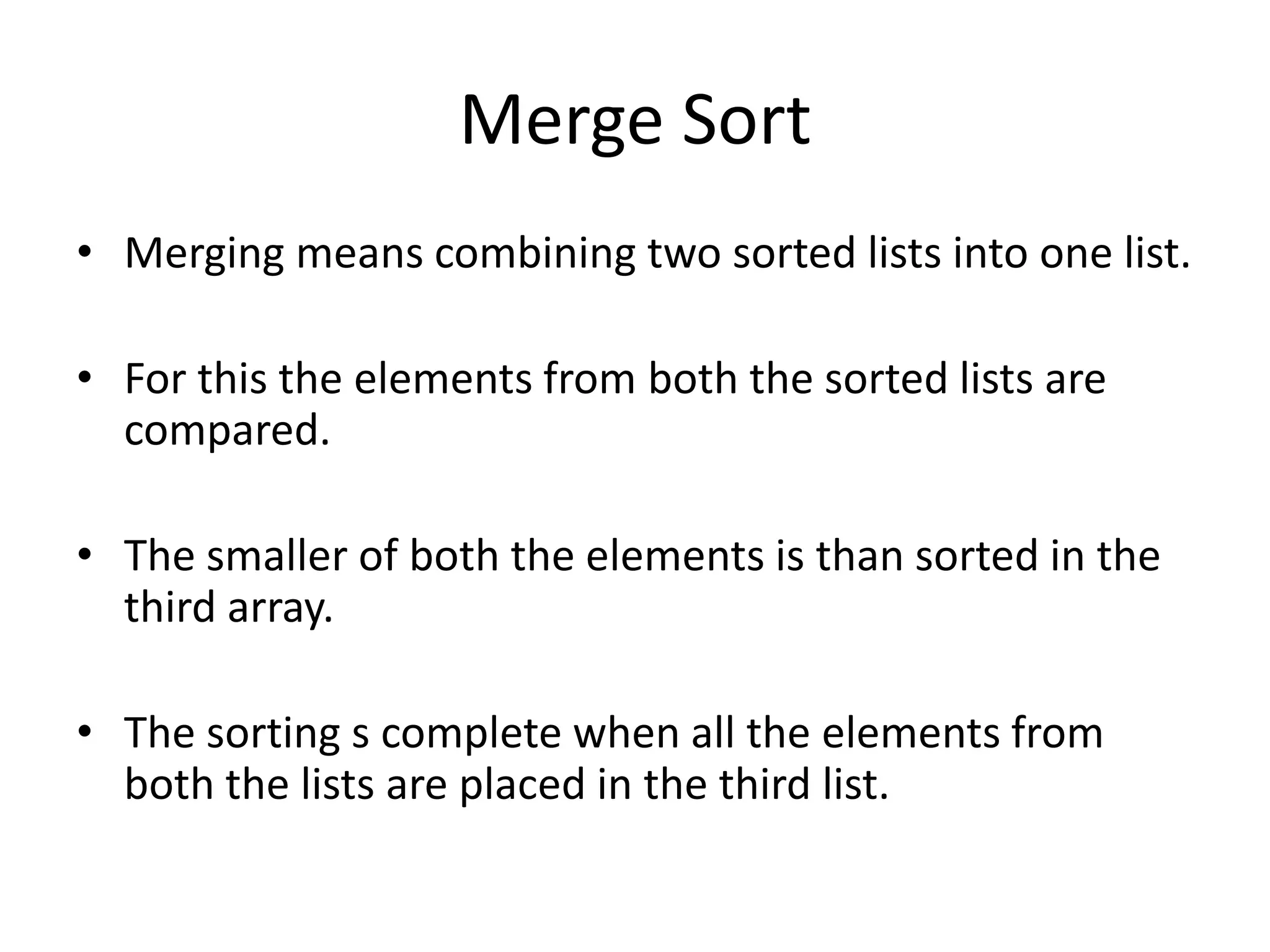 Merge Sort
• Merging means combining two sorted lists into one list.

• For this the elements from both the sorted lists are
  compared.

• The smaller of both the elements is than sorted in the
  third array.

• The sorting s complete when all the elements from
  both the lists are placed in the third list.
 