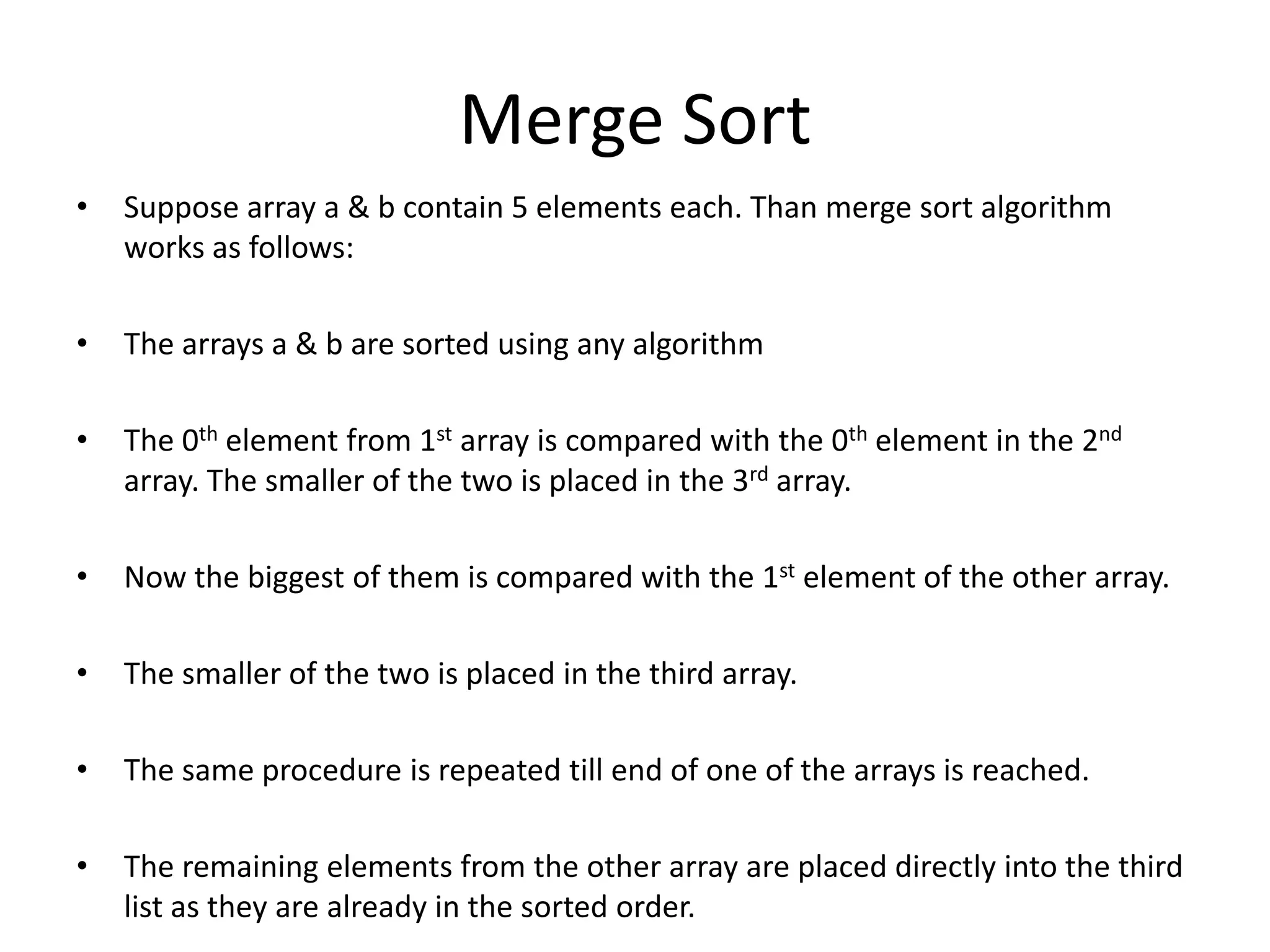 Merge Sort
•   Suppose array a & b contain 5 elements each. Than merge sort algorithm
    works as follows:

•   The arrays a & b are sorted using any algorithm

•   The 0th element from 1st array is compared with the 0th element in the 2nd
    array. The smaller of the two is placed in the 3rd array.

•   Now the biggest of them is compared with the 1st element of the other array.

•   The smaller of the two is placed in the third array.

•   The same procedure is repeated till end of one of the arrays is reached.

•   The remaining elements from the other array are placed directly into the third
    list as they are already in the sorted order.
 