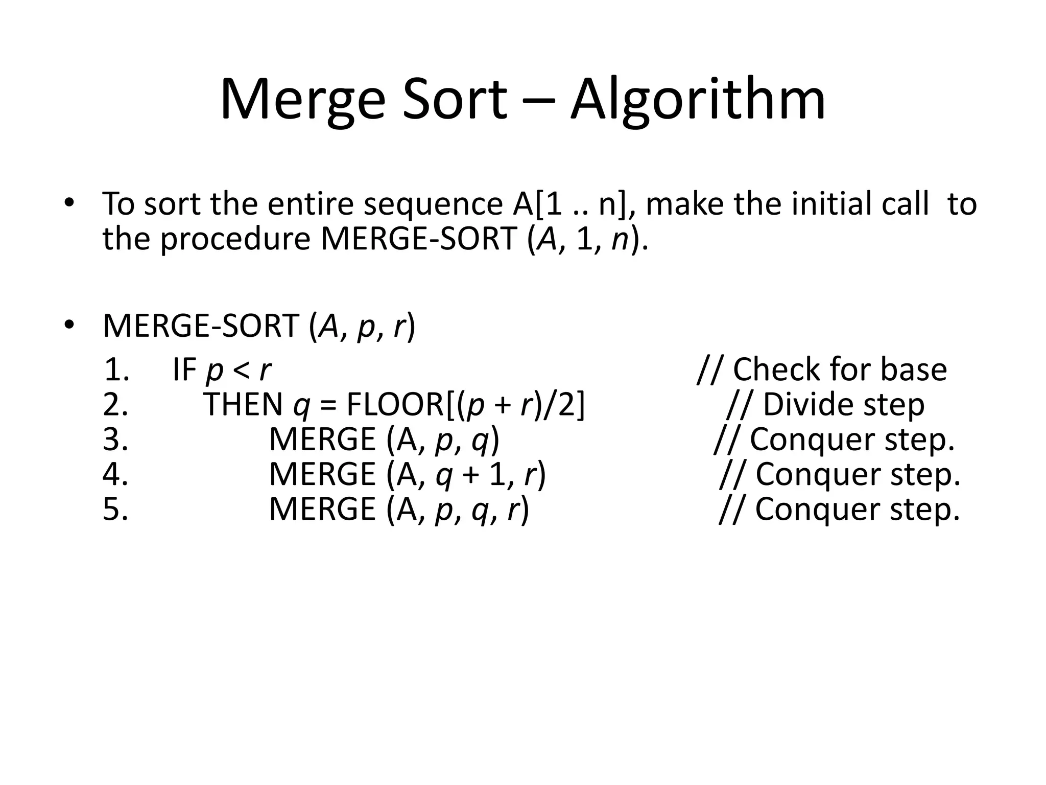Merge Sort – Algorithm
• To sort the entire sequence A[1 .. n], make the initial call to
  the procedure MERGE-SORT (A, 1, n).

• MERGE-SORT (A, p, r)
  1. IF p < r                                // Check for base
  2.    THEN q = FLOOR[(p + r)/2]               // Divide step
  3.         MERGE (A, p, q)                  // Conquer step.
  4.         MERGE (A, q + 1, r)               // Conquer step.
  5.         MERGE (A, p, q, r)                // Conquer step.
 