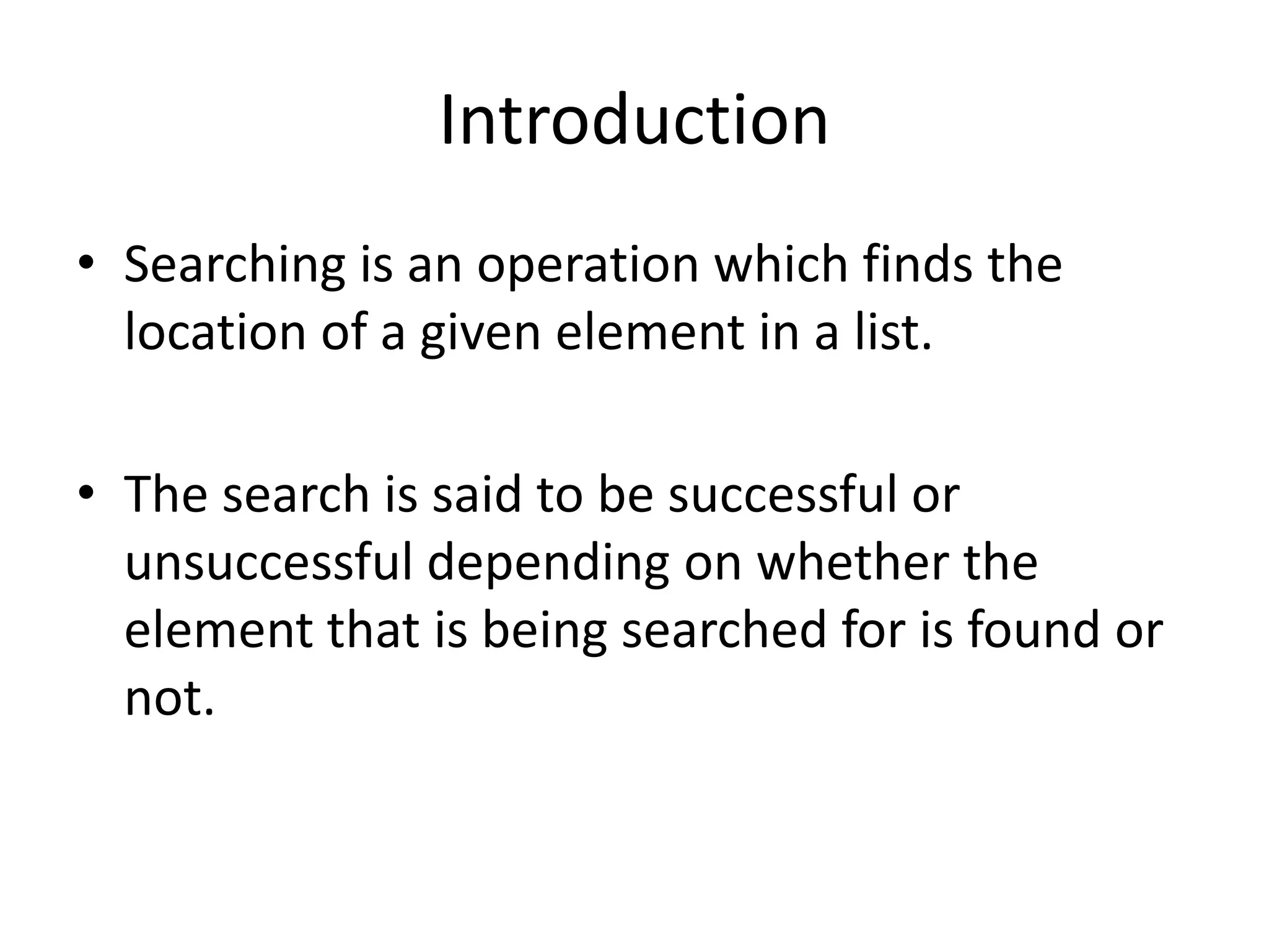 Introduction
• Searching is an operation which finds the
  location of a given element in a list.

• The search is said to be successful or
  unsuccessful depending on whether the
  element that is being searched for is found or
  not.
 