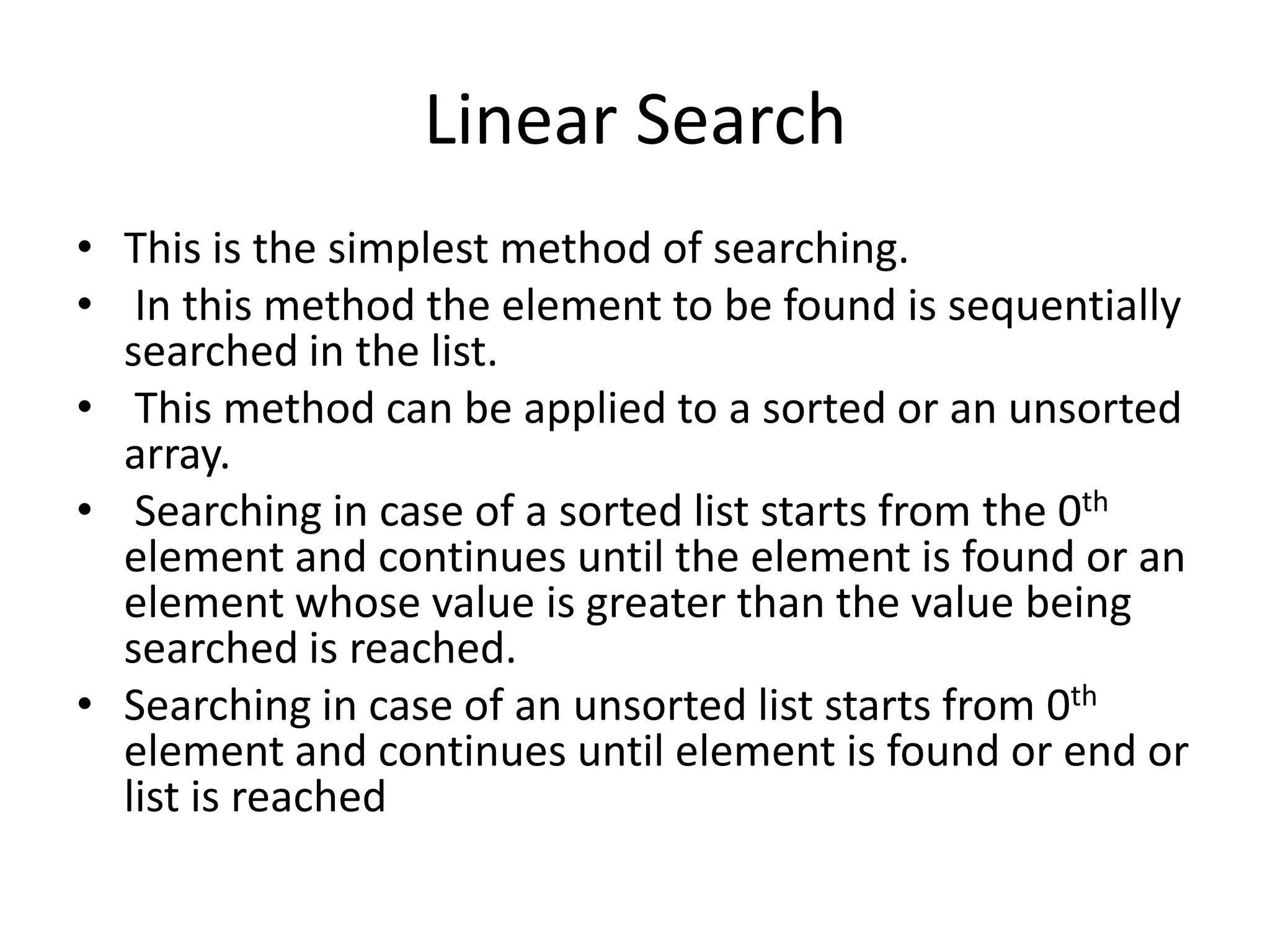 Linear Search
• This is the simplest method of searching.
• In this method the element to be found is sequentially
  searched in the list.
• This method can be applied to a sorted or an unsorted
  array.
• Searching in case of a sorted list starts from the 0th
  element and continues until the element is found or an
  element whose value is greater than the value being
  searched is reached.
• Searching in case of an unsorted list starts from 0th
  element and continues until element is found or end or
  list is reached
 