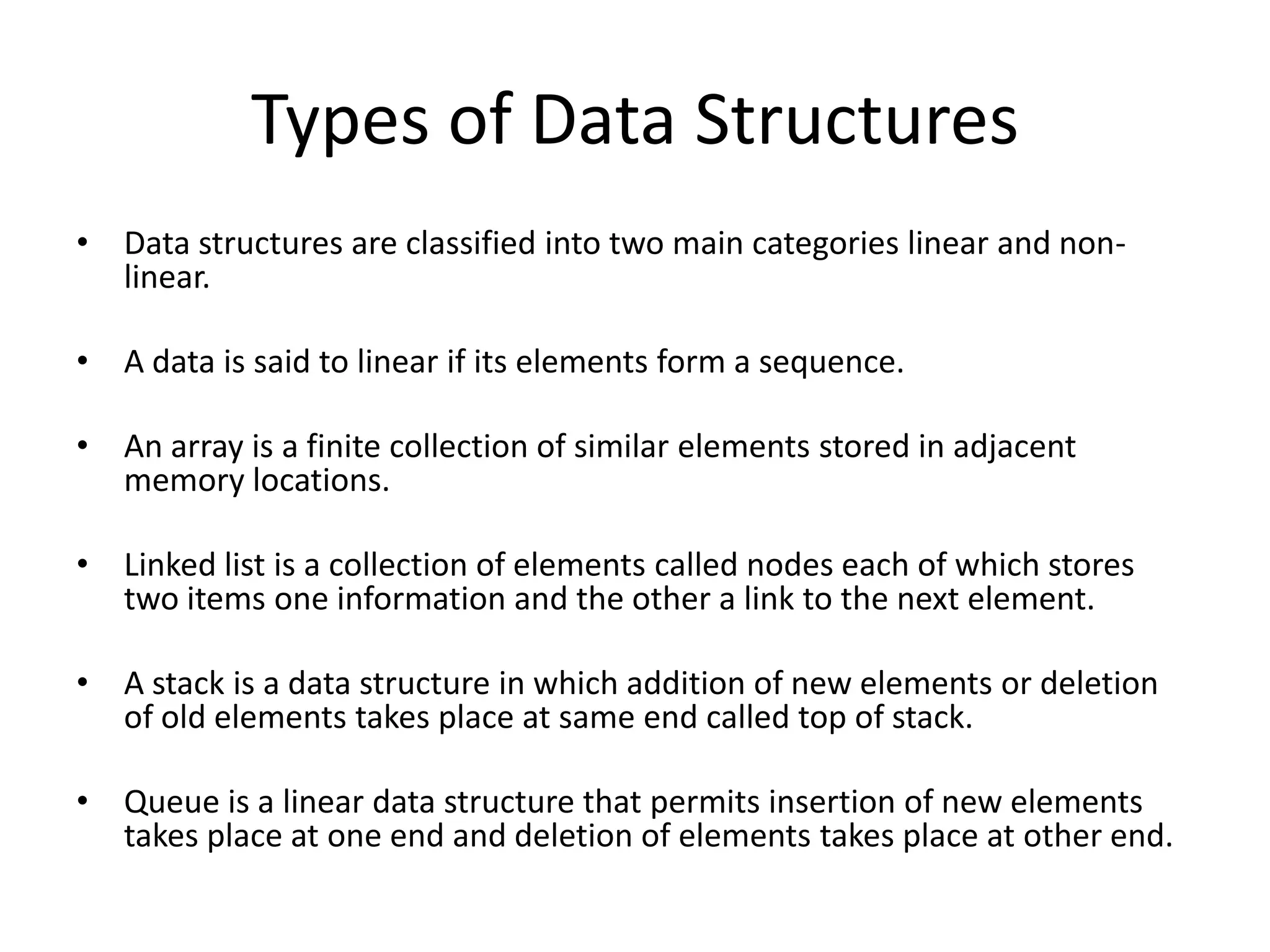 Types of Data Structures
• Data structures are classified into two main categories linear and non-
  linear.

• A data is said to linear if its elements form a sequence.

• An array is a finite collection of similar elements stored in adjacent
  memory locations.

• Linked list is a collection of elements called nodes each of which stores
  two items one information and the other a link to the next element.

• A stack is a data structure in which addition of new elements or deletion
  of old elements takes place at same end called top of stack.

• Queue is a linear data structure that permits insertion of new elements
  takes place at one end and deletion of elements takes place at other end.
 
