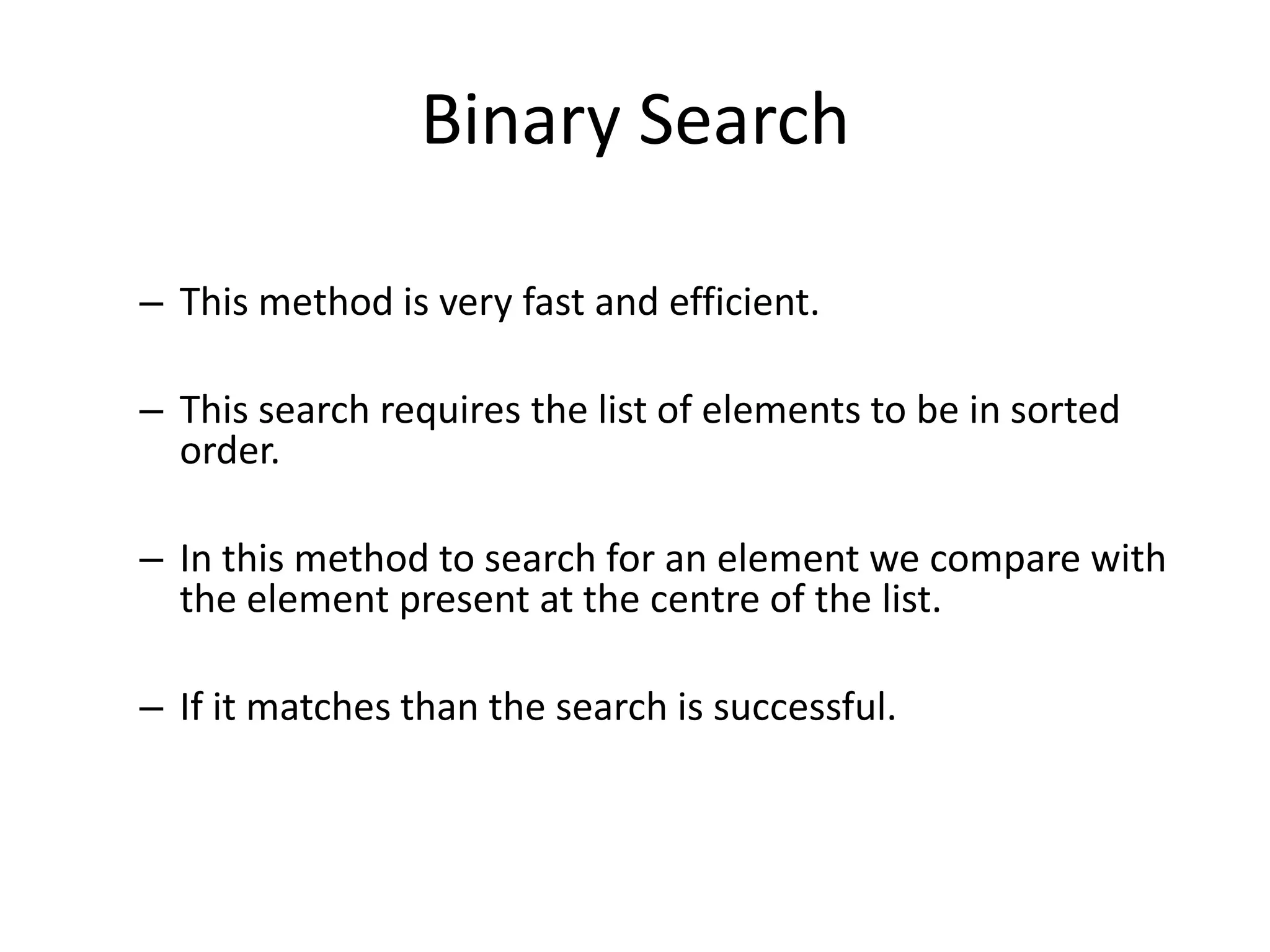 Binary Search

– This method is very fast and efficient.

– This search requires the list of elements to be in sorted
  order.

– In this method to search for an element we compare with
  the element present at the centre of the list.

– If it matches than the search is successful.
 