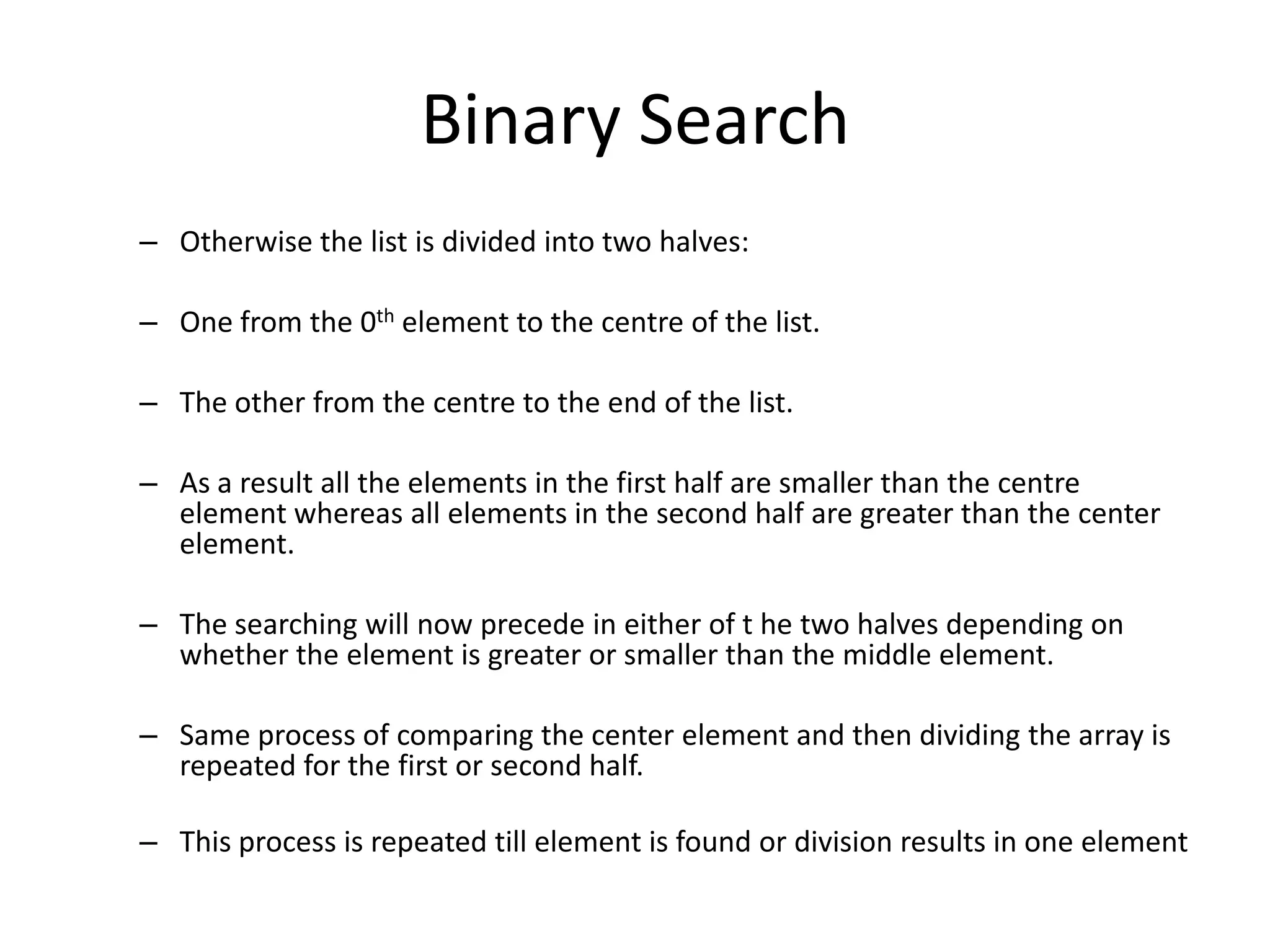Binary Search
– Otherwise the list is divided into two halves:

– One from the 0th element to the centre of the list.

– The other from the centre to the end of the list.

– As a result all the elements in the first half are smaller than the centre
  element whereas all elements in the second half are greater than the center
  element.

– The searching will now precede in either of t he two halves depending on
  whether the element is greater or smaller than the middle element.

– Same process of comparing the center element and then dividing the array is
  repeated for the first or second half.

– This process is repeated till element is found or division results in one element
 
