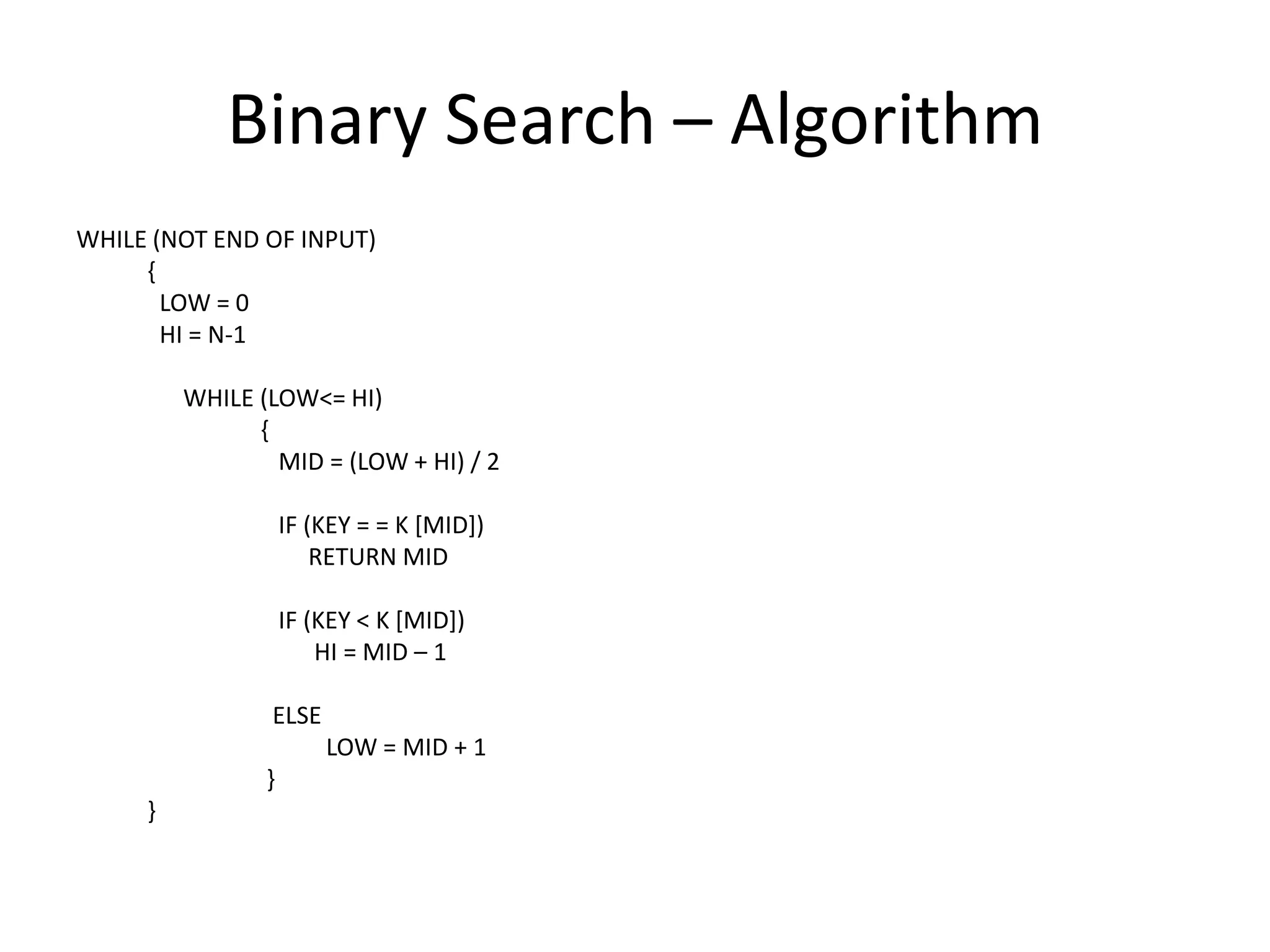 Binary Search – Algorithm
WHILE (NOT END OF INPUT)
     {
       LOW = 0
       HI = N-1

         WHILE (LOW<= HI)
               {
                 MID = (LOW + HI) / 2

                    IF (KEY = = K [MID])
                        RETURN MID

                    IF (KEY < K [MID])
                        HI = MID – 1

                ELSE
                        LOW = MID + 1
                }
     }
 