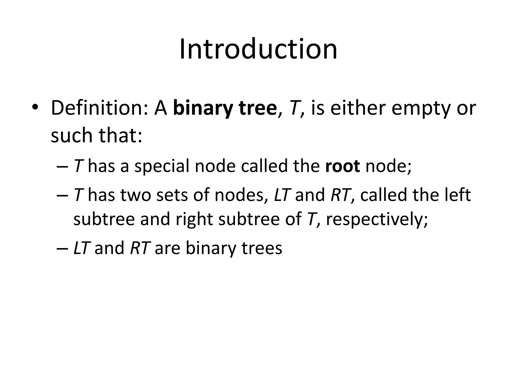 Introduction
• Definition: A binary tree, T, is either empty or
  such that:
  – T has a special node called the root node;
  – T has two sets of nodes, LT and RT, called the left
    subtree and right subtree of T, respectively;
  – LT and RT are binary trees
 