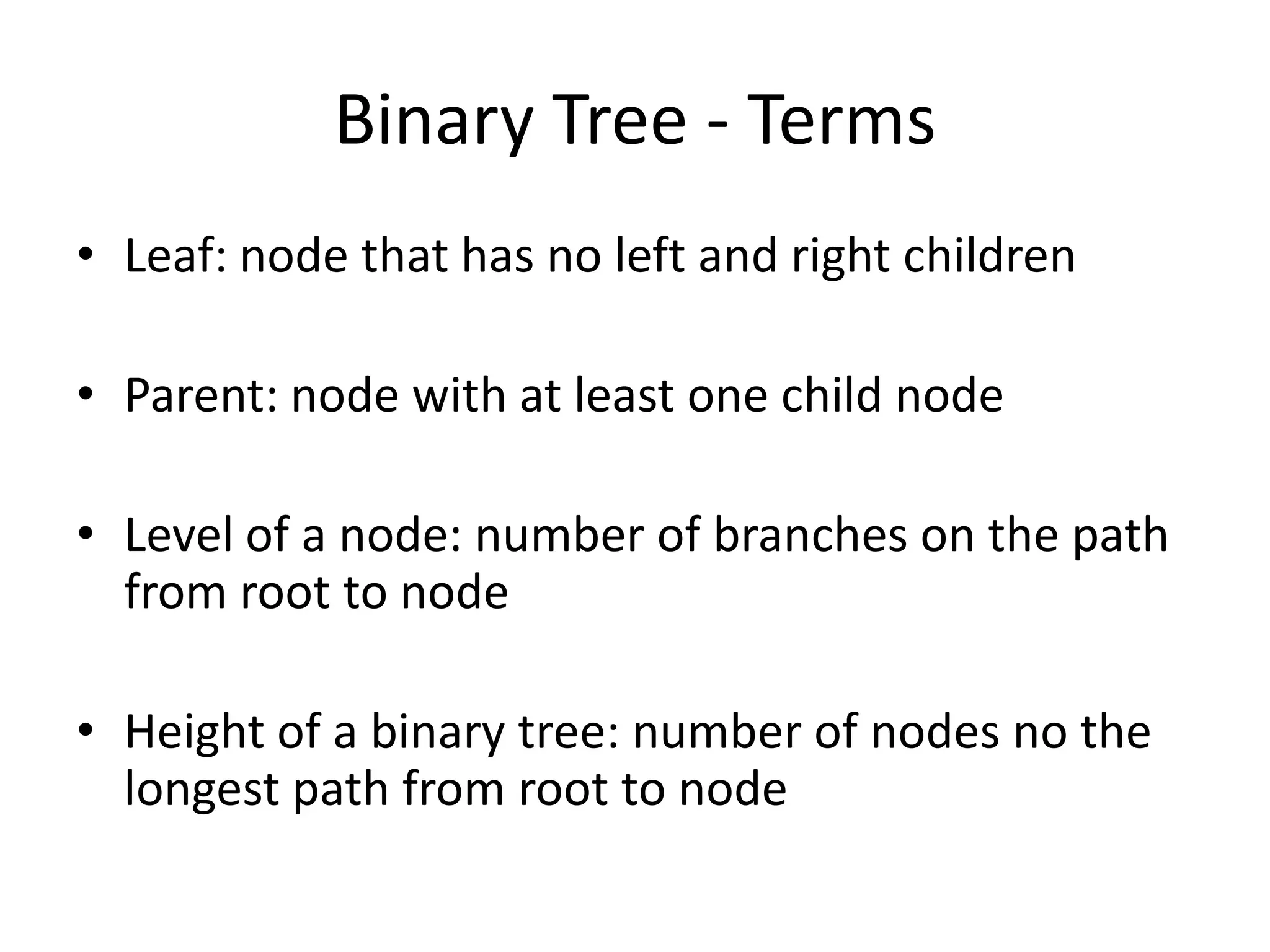 Binary Tree - Terms
• Leaf: node that has no left and right children

• Parent: node with at least one child node

• Level of a node: number of branches on the path
  from root to node

• Height of a binary tree: number of nodes no the
  longest path from root to node
 