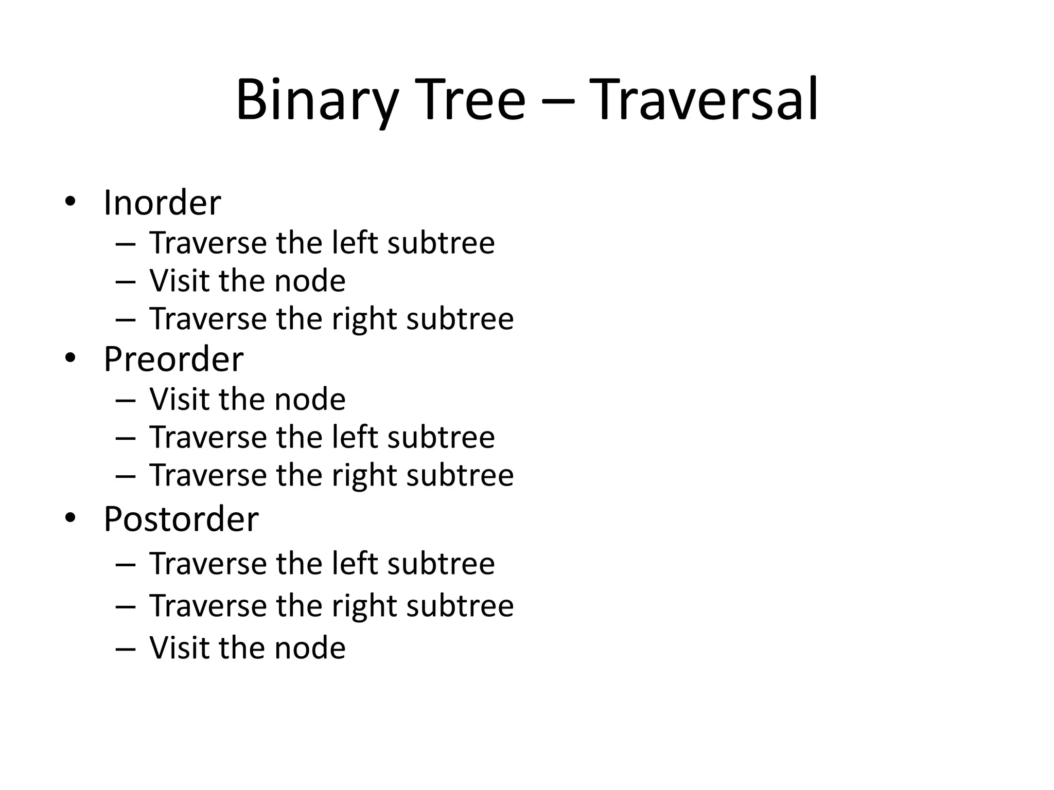 Binary Tree – Traversal
• Inorder
  – Traverse the left subtree
  – Visit the node
  – Traverse the right subtree
• Preorder
  – Visit the node
  – Traverse the left subtree
  – Traverse the right subtree
• Postorder
  – Traverse the left subtree
  – Traverse the right subtree
  – Visit the node
 