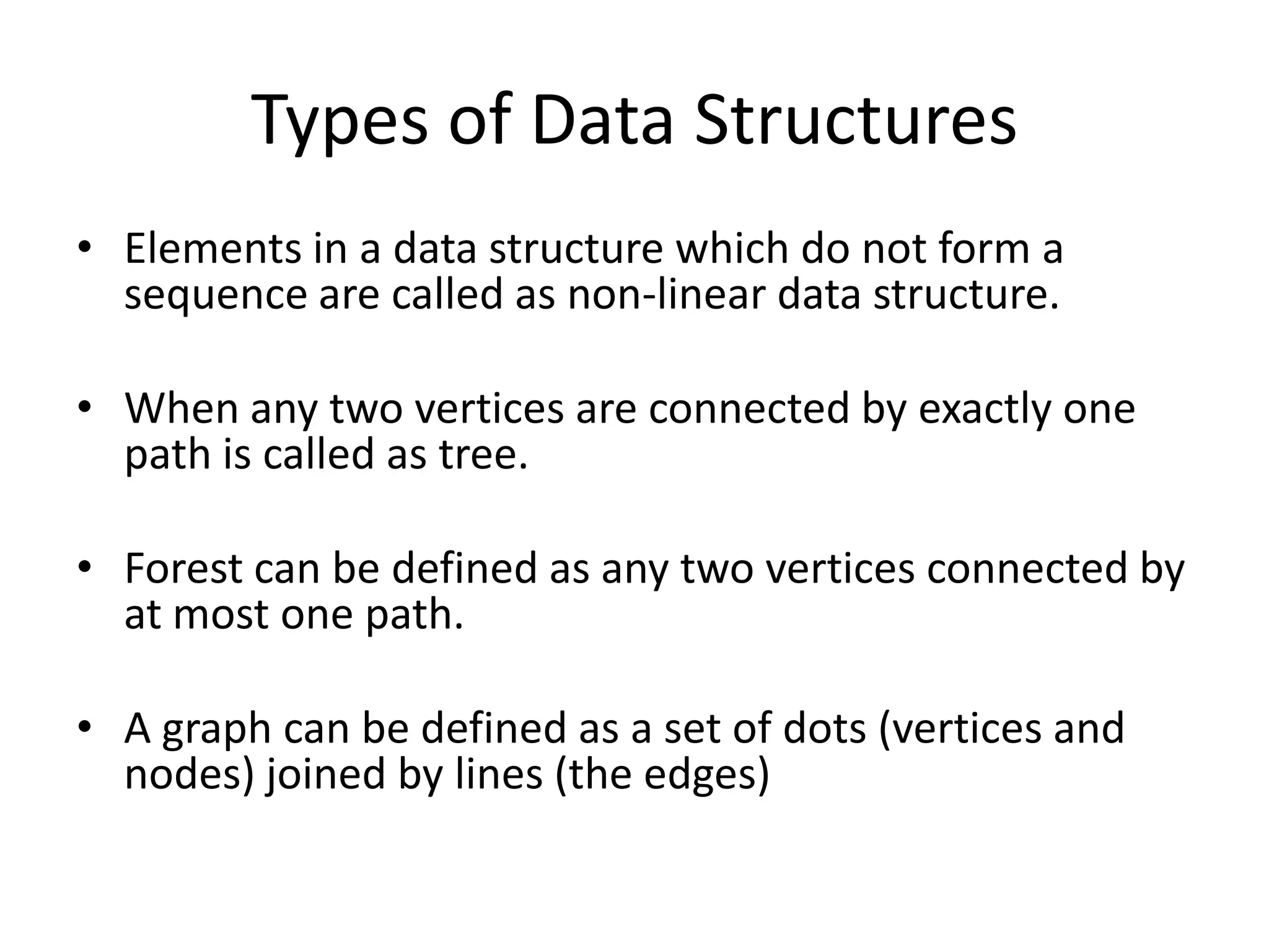 Types of Data Structures
• Elements in a data structure which do not form a
  sequence are called as non-linear data structure.

• When any two vertices are connected by exactly one
  path is called as tree.

• Forest can be defined as any two vertices connected by
  at most one path.

• A graph can be defined as a set of dots (vertices and
  nodes) joined by lines (the edges)
 