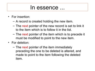 In essence ...
• For insertion:
   – A record is created holding the new item.
   – The next pointer of the new record is set to link it
     to the item which is to follow it in the list.
   – The next pointer of the item which is to precede it
     must be modified to point to the new item.
• For deletion:
   – The next pointer of the item immediately
     preceding the one to be deleted is altered, and
     made to point to the item following the deleted
     item.
 