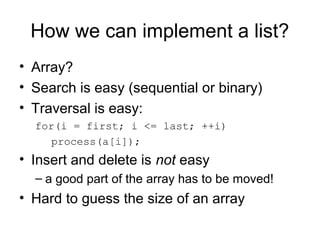 How we can implement a list?
• Array?
• Search is easy (sequential or binary)
• Traversal is easy:
  for(i = first; i <= last; ++i)
     process(a[i]);
• Insert and delete is not easy
  – a good part of the array has to be moved!
• Hard to guess the size of an array
 
