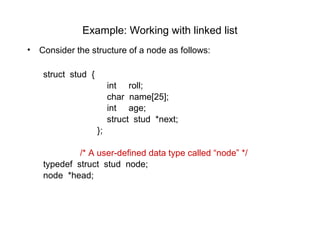 Example: Working with linked list
•   Consider the structure of a node as follows:

     struct stud {
                          int roll;
                          char name[25];
                          int age;
                          struct stud *next;
                     };

              /* A user-defined data type called “node” */
     typedef struct stud node;
     node *head;
 