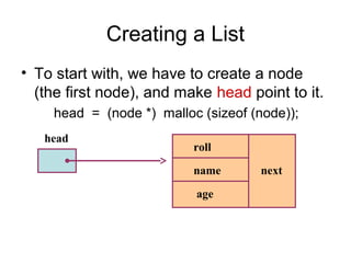 Creating a List
• To start with, we have to create a node
  (the first node), and make head point to it.
    head = (node *) malloc (sizeof (node));
   head
                          roll

                          name      next

                          age
 