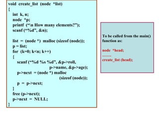 void create_list (node *list)
{
  int k, n;
  node *p;
  printf (“n How many elements?”);
  scanf (“%d”, &n);
                                                To be called from the main()
    list = (node *) malloc (sizeof (node));     function as:
    p = list;
    for (k=0; k<n; k++)                         node *head;
    {                                           …….
                                                create_list (head);
       scanf (“%d %s %d”, &p->roll,
                       p->name, &p->age);
       p->next = (node *) malloc
                             (sizeof (node));
       p = p->next;
    }
    free (p->next);
    p->next = NULL;
}
 