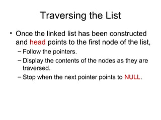 Traversing the List
• Once the linked list has been constructed
  and head points to the first node of the list,
  – Follow the pointers.
  – Display the contents of the nodes as they are
    traversed.
  – Stop when the next pointer points to NULL.
 