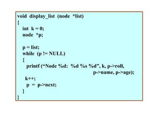 void display_list (node *list)
{
  int k = 0;
  node *p;

    p = list;
    while (p != NULL)
    {
      printf (“Node %d: %d %s %d”, k, p->roll,
                               p->name, p->age);
      k++;
      p = p->next;
    }
}
 
