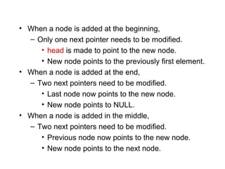• When a node is added at the beginning,
  – Only one next pointer needs to be modified.
     • head is made to point to the new node.
     • New node points to the previously first element.
• When a node is added at the end,
  – Two next pointers need to be modified.
     • Last node now points to the new node.
     • New node points to NULL.
• When a node is added in the middle,
  – Two next pointers need to be modified.
     • Previous node now points to the new node.
     • New node points to the next node.
 