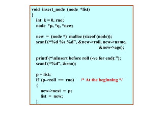 void insert_node (node *list)
{
  int k = 0, rno;
  node *p, *q, *new;

  new = (node *) malloc (sizeof (node));
  scanf (“%d %s %d”, &new->roll, new->name,
                                 &new->age);

  printf (“nInsert before roll (-ve for end):”);
  scanf (“%d”, &rno);

  p = list;
  if (p->roll == rno)     /* At the beginning */
  {
     new->next = p;
     list = new;
  }
 