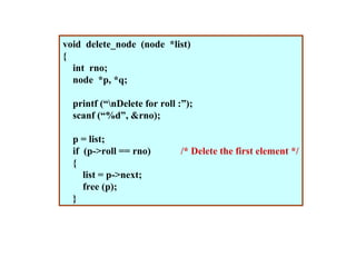 void delete_node (node *list)
{
  int rno;
  node *p, *q;

  printf (“nDelete for roll :”);
  scanf (“%d”, &rno);

  p = list;
  if (p->roll == rno)        /* Delete the first element */
  {
     list = p->next;
     free (p);
  }
 