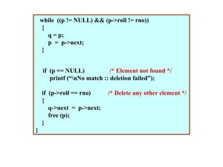 while ((p != NULL) && (p->roll != rno))
    {
      q = p;
      p = p->next;
    }


     if (p == NULL)            /* Element not found */
        printf (“nNo match :: deletion failed”);

    if (p->roll == rno)      /* Delete any other element */
    {
       q->next = p->next;
       free (p);
    }
}
 