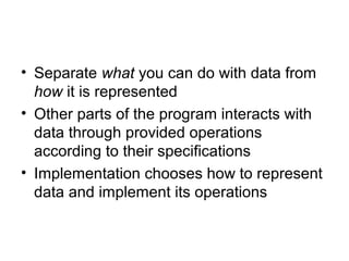 • Separate what you can do with data from
  how it is represented
• Other parts of the program interacts with
  data through provided operations
  according to their specifications
• Implementation chooses how to represent
  data and implement its operations
 