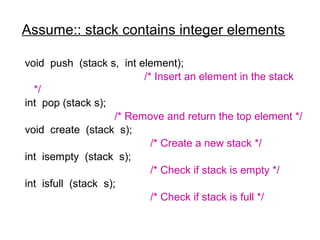 Assume:: stack contains integer elements

void push (stack s, int element);
                           /* Insert an element in the stack
  */
int pop (stack s);
                     /* Remove and return the top element */
void create (stack s);
                             /* Create a new stack */
int isempty (stack s);
                             /* Check if stack is empty */
int isfull (stack s);
                             /* Check if stack is full */
 