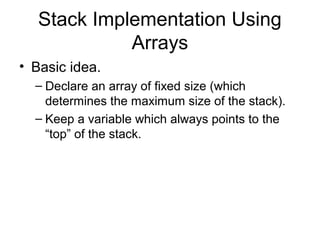 Stack Implementation Using
             Arrays
• Basic idea.
  – Declare an array of fixed size (which
    determines the maximum size of the stack).
  – Keep a variable which always points to the
    “top” of the stack.
 